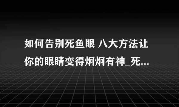 如何告别死鱼眼 八大方法让你的眼睛变得炯炯有神_死鱼眼怎么办_告别死鱼眼的方法_告别死鱼眼的做法