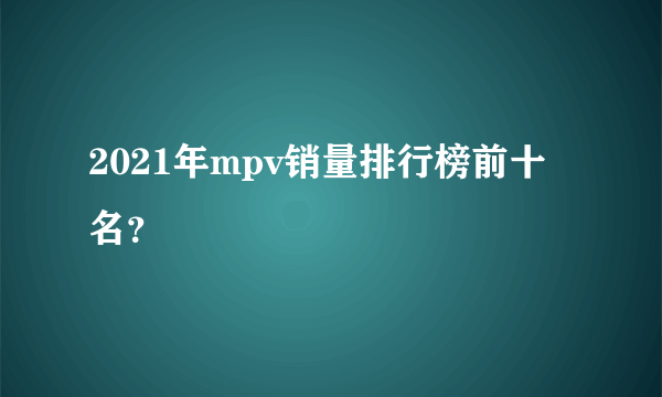 2021年mpv销量排行榜前十名？