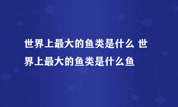 世界上最大的鱼类是什么 世界上最大的鱼类是什么鱼