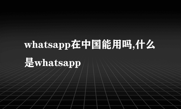 whatsapp在中国能用吗,什么是whatsapp