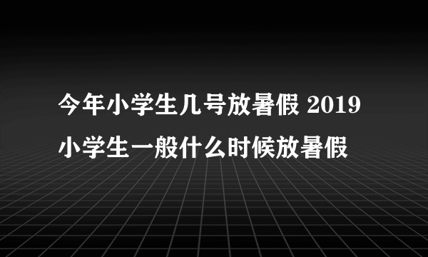 今年小学生几号放暑假 2019小学生一般什么时候放暑假