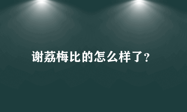 谢荔梅比的怎么样了？