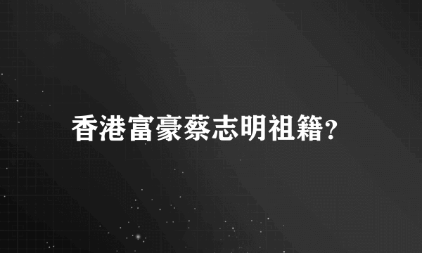 香港富豪蔡志明祖籍？