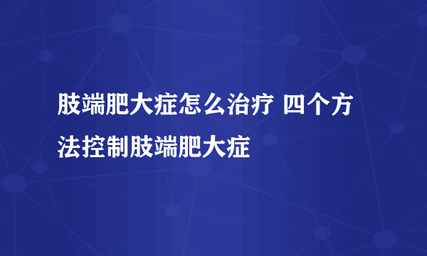 肢端肥大症怎么治疗 四个方法控制肢端肥大症