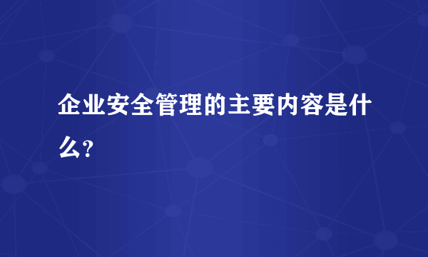 企业安全管理的主要内容是什么？