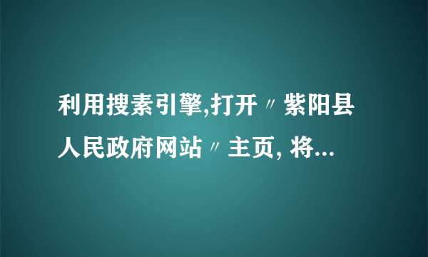 利用搜素引擎,打开〃紫阳县人民政府网站〃主页, 将其添加到收藏夹的〃政府〃下,如果本机没有〃政府〃, 就自己建立。以自己的名字在桌面命名一文件夹,使用〃百 度〃搜索出〃十二生肖〃的图片,并保存一张〃虎〃的图片 到桌面刚建立的文件夹下。