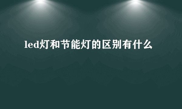 led灯和节能灯的区别有什么