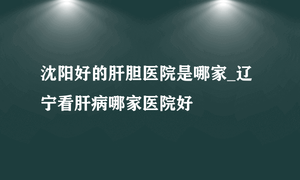 沈阳好的肝胆医院是哪家_辽宁看肝病哪家医院好