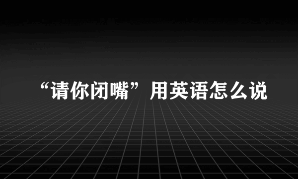 “请你闭嘴”用英语怎么说