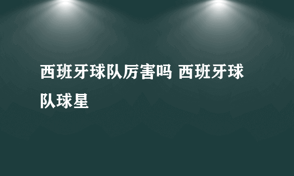 西班牙球队厉害吗 西班牙球队球星