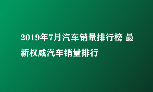 2019年7月汽车销量排行榜 最新权威汽车销量排行