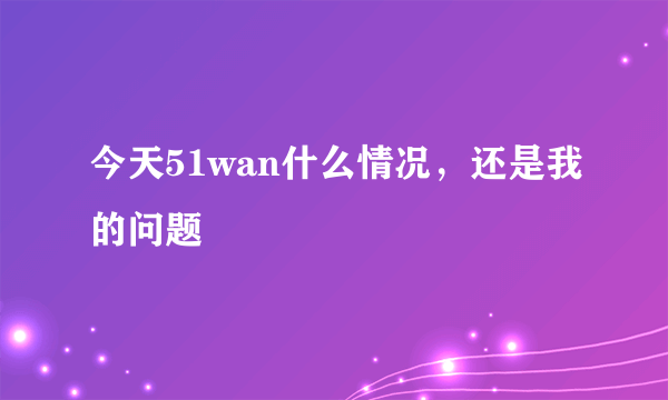 今天51wan什么情况，还是我的问题