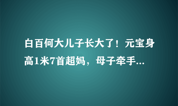 白百何大儿子长大了！元宝身高1米7首超妈，母子牵手同框像姐弟