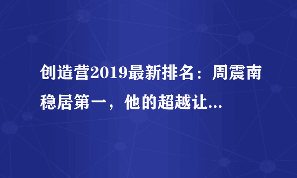 创造营2019最新排名：周震南稳居第一，他的超越让人毫不意外