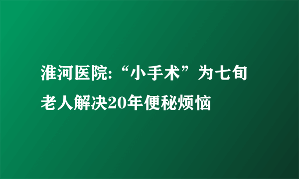 淮河医院:“小手术”为七旬老人解决20年便秘烦恼