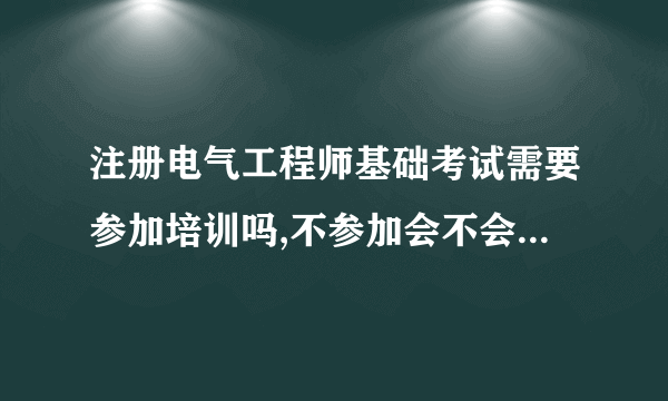 注册电气工程师基础考试需要参加培训吗,不参加会不会过不了，或者过的几率小？