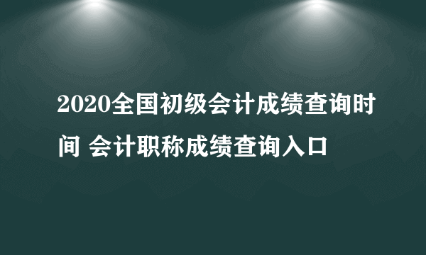 2020全国初级会计成绩查询时间 会计职称成绩查询入口