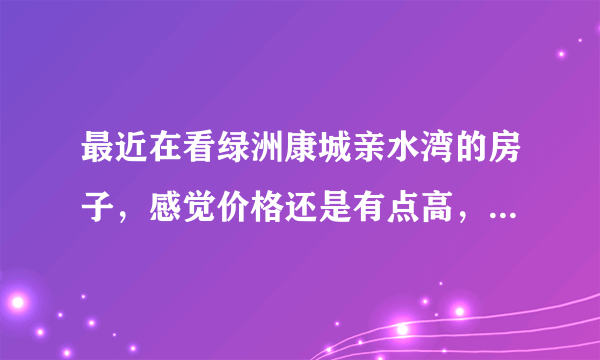 最近在看绿洲康城亲水湾的房子，感觉价格还是有点高，这个小区之前价格如何？大概多少钱？