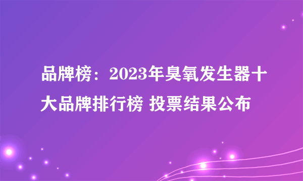 品牌榜：2023年臭氧发生器十大品牌排行榜 投票结果公布