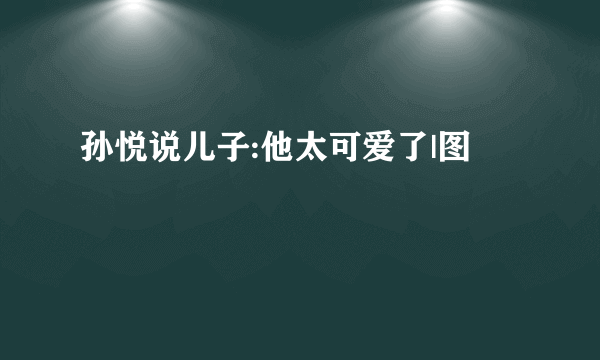 孙悦说儿子:他太可爱了|图