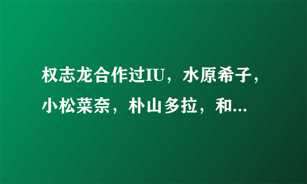 权志龙合作过IU，水原希子，小松菜奈，朴山多拉，和谁真的恋爱过