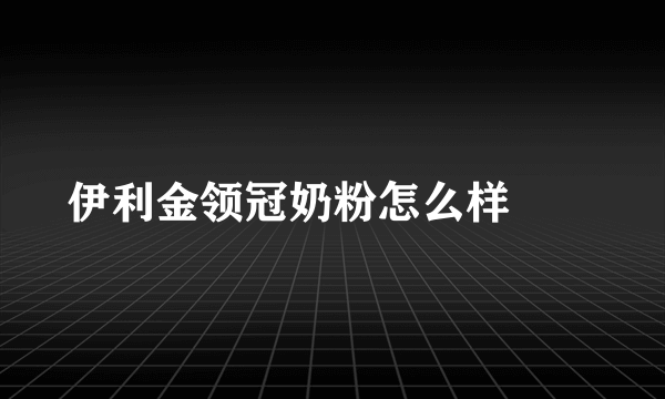 伊利金领冠奶粉怎么样		