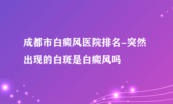 成都市白癜风医院排名-突然出现的白斑是白癜风吗