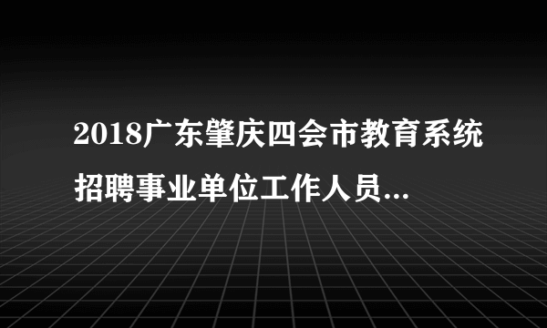 2018广东肇庆四会市教育系统招聘事业单位工作人员笔试成绩公告