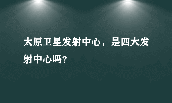 太原卫星发射中心，是四大发射中心吗？