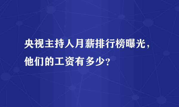 央视主持人月薪排行榜曝光，他们的工资有多少？