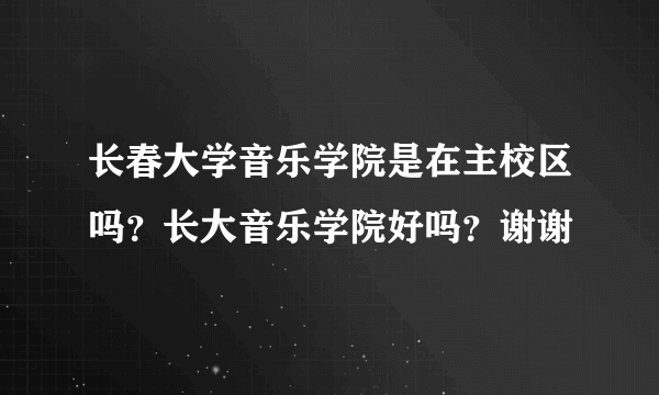 长春大学音乐学院是在主校区吗？长大音乐学院好吗？谢谢