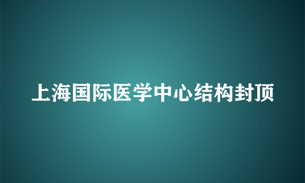 上海国际医学中心结构封顶