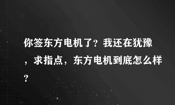 你签东方电机了？我还在犹豫，求指点，东方电机到底怎么样？