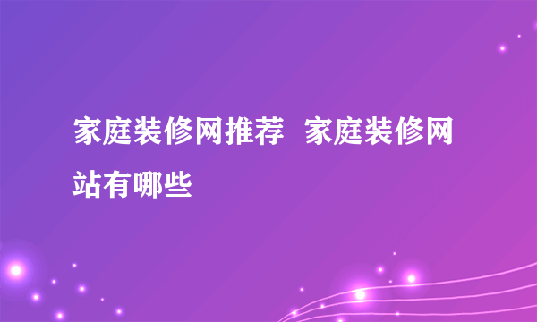 家庭装修网推荐  家庭装修网站有哪些