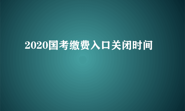 2020国考缴费入口关闭时间