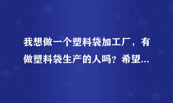 我想做一个塑料袋加工厂，有做塑料袋生产的人吗？希望能给我一些建议！谢谢