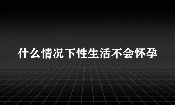 什么情况下性生活不会怀孕