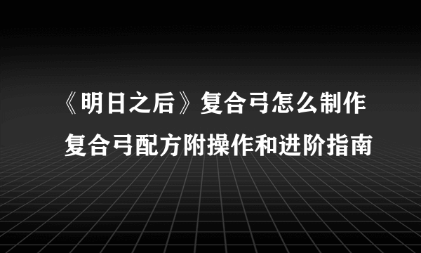 《明日之后》复合弓怎么制作 复合弓配方附操作和进阶指南