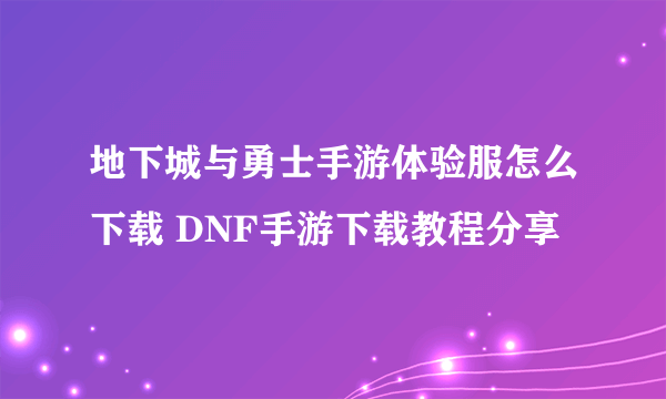 地下城与勇士手游体验服怎么下载 DNF手游下载教程分享