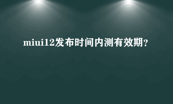 miui12发布时间内测有效期？