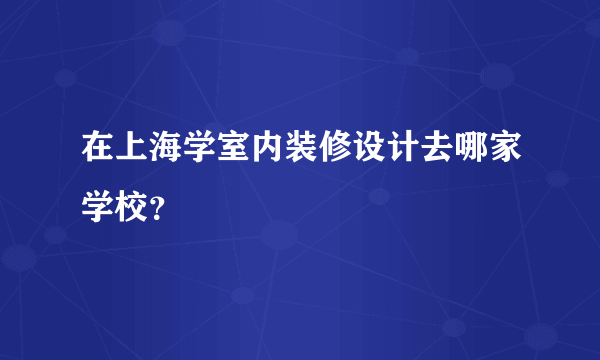 在上海学室内装修设计去哪家学校？