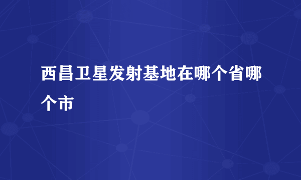 西昌卫星发射基地在哪个省哪个市