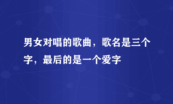 男女对唱的歌曲，歌名是三个字，最后的是一个爱字