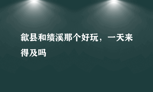 歙县和绩溪那个好玩，一天来得及吗