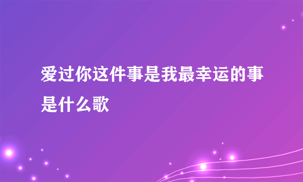 爱过你这件事是我最幸运的事是什么歌