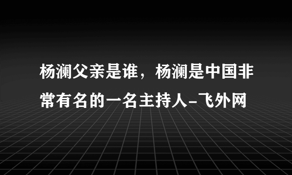 杨澜父亲是谁，杨澜是中国非常有名的一名主持人-飞外网