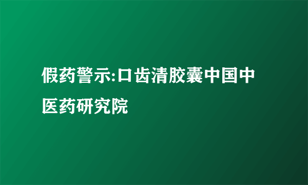 假药警示:口齿清胶囊中国中医药研究院