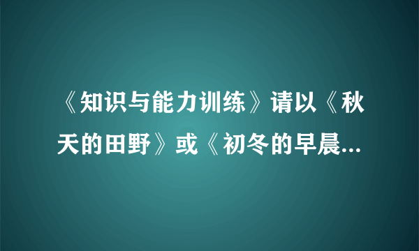 《知识与能力训练》请以《秋天的田野》或《初冬的早晨》为题,写一篇600字左右的绘景的文章.要求：1.仿照《春》、《济南的冬天》或《夏感》的文章结构进行写作.2.适当运用比喻、拟人、排比等修辞手法.3.运用“听觉”“视觉”“味觉”“嗅觉”“触觉”这五种感官角度中的任意三种描写景物.4.适当穿插人物活动场面的描写.