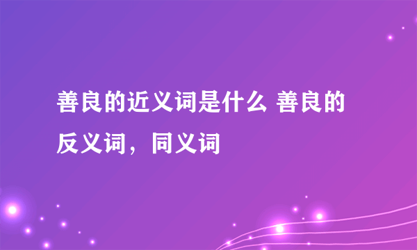 善良的近义词是什么 善良的反义词，同义词