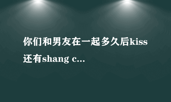 你们和男友在一起多久后kiss 还有shang chuang 的